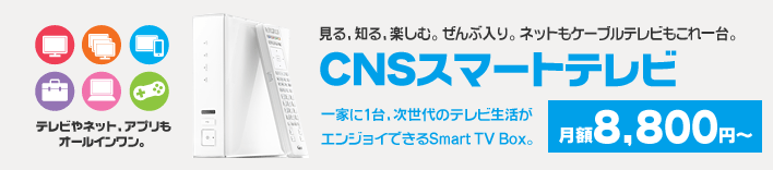 見る、知る、楽しむ。ぜんぶ入り。ネットもケーブルテレビもこれ一台。「CNSスマートテレビ」