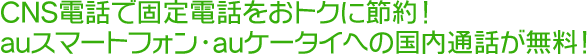 CNS電話で固定電話をおトクに節約！auスマートフォン・auケータイへの国内通話が無料！